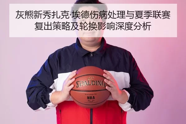 灰熊新秀扎克·埃德伤病处理与夏季联赛复出策略及轮换影响深度分析